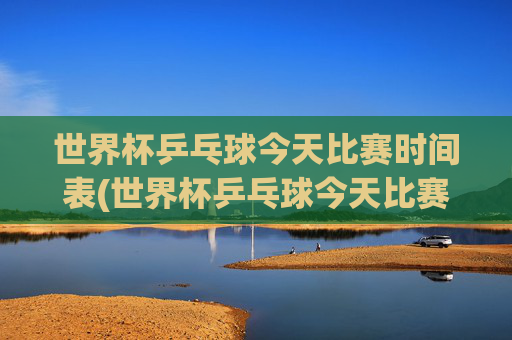 世界杯乒乓球今天比赛时间表(世界杯乒乓球今天比赛时间表格)