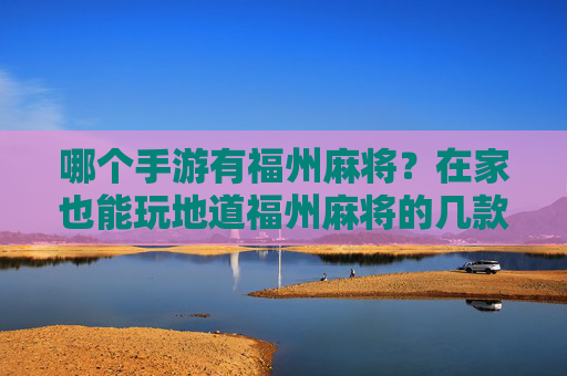 哪个手游有福州麻将？在家也能玩地道福州麻将的几款推荐，哪些手游有福州麻将？在家也能玩地道福州麻将的几款推荐
