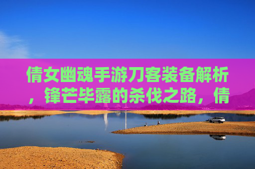 倩女幽魂手游刀客装备解析，锋芒毕露的杀伐之路，倩女幽魂手游刀客装备解析，锋芒毕露的杀伐之路