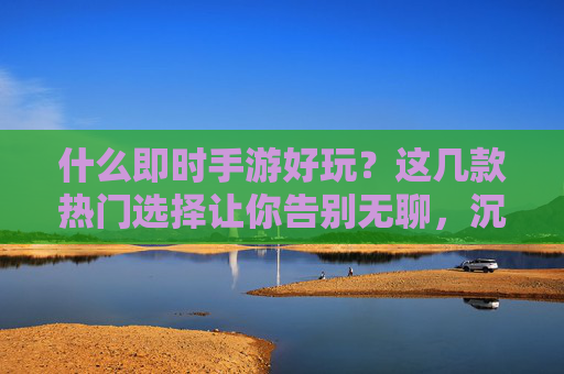 什么即时手游好玩？这几款热门选择让你告别无聊，沉浸游戏乐趣，什么即时手游好玩？这几款热门选择让你告别无聊，沉浸游戏乐趣