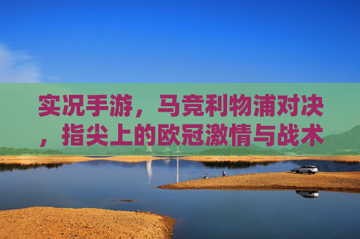 实况手游,马竞利物浦对决,指尖上的欧冠激情与战术博弈,实况手游马竞利物浦对决,指尖上的欧冠激情与战术博弈