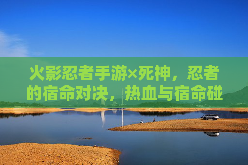 火影忍者手游×死神，忍者的宿命对决，热血与宿命碰撞的跨次元盛宴