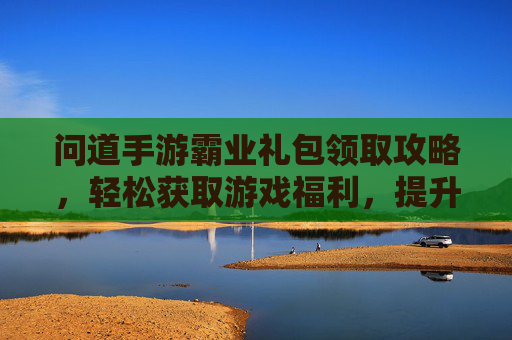 问道手游霸业礼包领取攻略,轻松获取游戏福利,提升战斗实力!