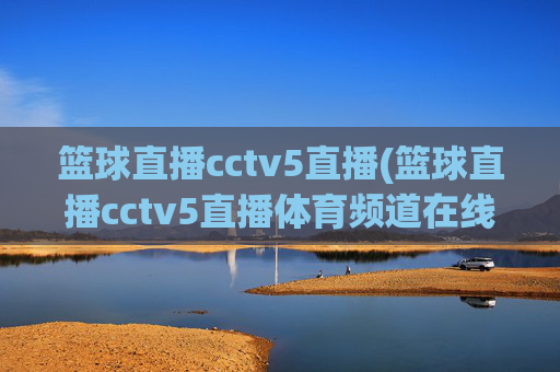 篮球直播cctv5直播(篮球直播cctv5直播体育频道在线)