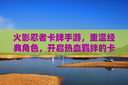 火影忍者卡牌手游，重温经典角色，开启热血羁绊的卡牌新体验