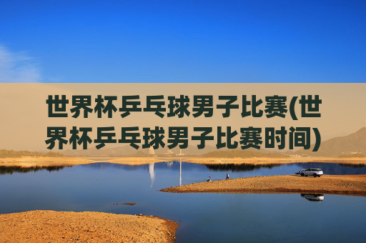 世界杯乒乓球男子比赛(世界杯乒乓球男子比赛时间)2024世界杯乒乓球男子比赛时间安排