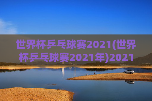 世界杯乒乓球赛2021(世界杯乒乓球赛2021年)2021年世界杯乒乓球赛，赛事综述