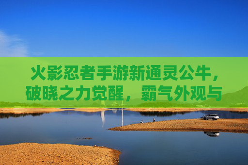 火影忍者手游新通灵公牛,破晓之力觉醒,霸气外观与强大羁绊重塑战斗体验,火影忍者手游新通灵公牛破晓之力觉醒 霸气外观与强大羁绊重塑战斗体验