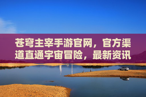 苍穹主宰手游官网，官方渠道直通宇宙冒险，最新资讯与下载全指南