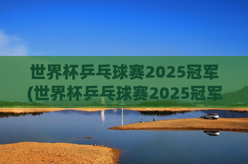 世界杯乒乓球赛2025冠军(世界杯乒乓球赛2025冠军是谁)