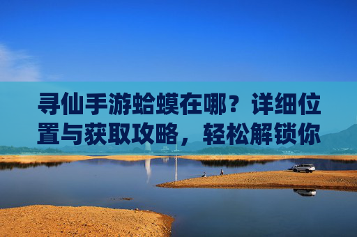 寻仙手游蛤蟆在哪?详细位置与获取攻略,轻松解锁你的宠物伙伴,寻仙手游蛤蟆在哪?详细位置与获取攻略,轻松解锁你的宠物伙伴