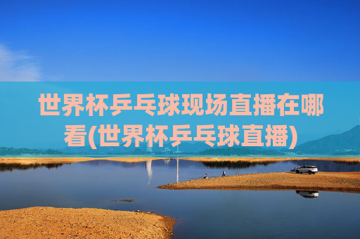 世界杯乒乓球现场直播在哪看(世界杯乒乓球直播)
