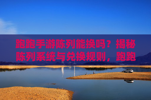 跑跑手游陈列能换吗?揭秘陈列系统与兑换规则,跑跑手游陈列能换吗?揭秘陈列系统与兑换规则