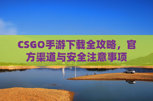 CSGO手游下载全攻略,官方渠道与安全注意事项