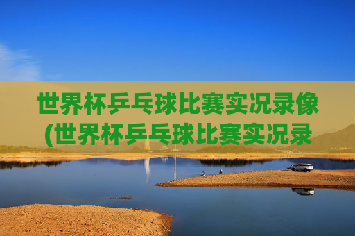 世界杯乒乓球比赛实况录像(世界杯乒乓球比赛实况录像回放)世界杯乒乓球比赛实况录像(比赛回放)