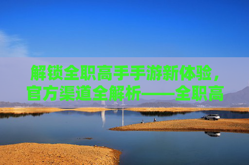 解锁全职高手手游新体验,官方渠道全解析——全职高手手游官方网站详解