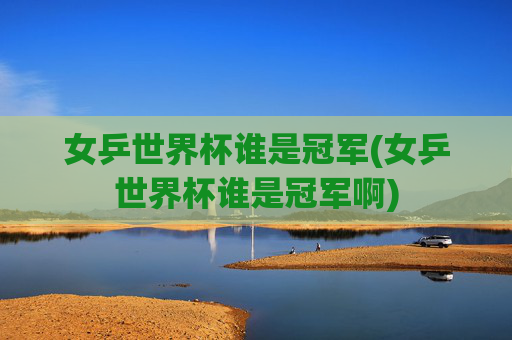 女乒世界杯谁是冠军(女乒世界杯谁是冠军啊)