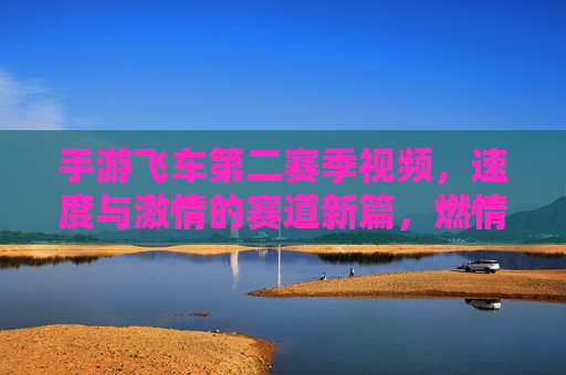 手游飞车第二赛季视频,速度与激情的赛道新篇,燃情开启!