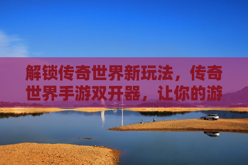 解锁传奇世界新玩法，传奇世界手游双开器，让你的游戏体验加倍！