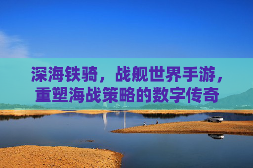 深海铁骑,战舰世界手游,重塑海战策略的数字传奇