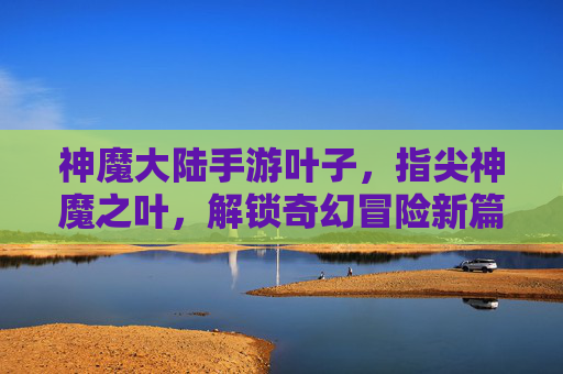 神魔大陆手游叶子，指尖神魔之叶，解锁奇幻冒险新篇章——从资源收集到角色进阶的全解析