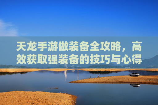 天龙手游做装备全攻略,高效获取强装备的技巧与心得