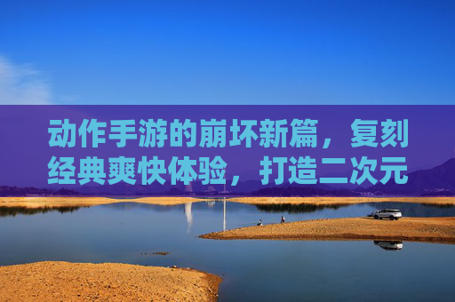 动作手游的崩坏新篇，复刻经典爽快体验，打造二次元动作新标杆