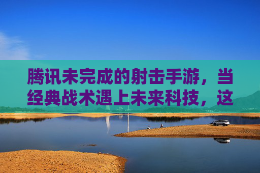 腾讯未完成的射击手游，当经典战术遇上未来科技，这波待开盲盒的期待，究竟藏着什么？