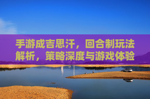 手游成吉思汗,回合制玩法解析,策略深度与游戏体验差异,手游成吉思汗,回合制玩法解析,策略深度与游戏体验差异分析