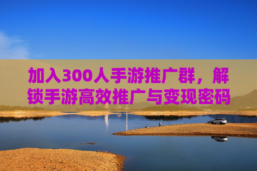 加入300人手游推广群,解锁手游高效推广与变现密码,资源整合实战指南