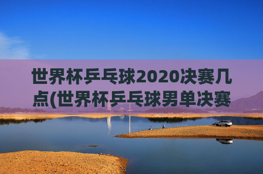 世界杯乒乓球2020决赛几点(世界杯乒乓球男单决赛)