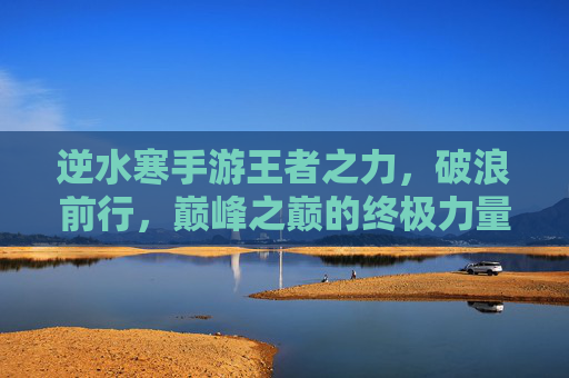 逆水寒手游王者之力，破浪前行，巅峰之巅的终极力量