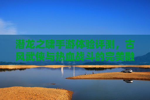 潜龙之啸手游体验评测，古风武侠与热血战斗的完美融合，你值得拥有吗？