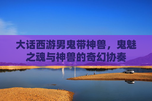 大话西游男鬼带神兽，鬼魅之魂与神兽的奇幻协奏