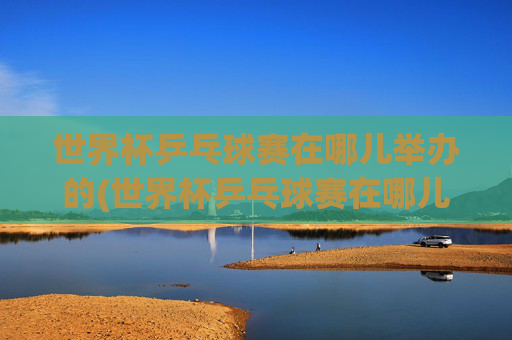 世界杯乒乓球赛在哪儿举办的(世界杯乒乓球赛在哪儿举办的呢)