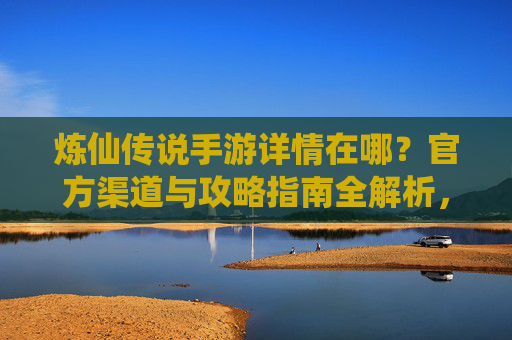 炼仙传说手游详情在哪？官方渠道与攻略指南全解析，炼仙传说手游详情在哪？官方渠道与攻略指南全解析