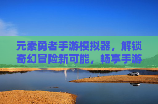 元素勇者手游模拟器，解锁奇幻冒险新可能，畅享手游自由体验，元素勇者手游模拟器，解锁奇幻冒险新可能，畅享手游自由体验
