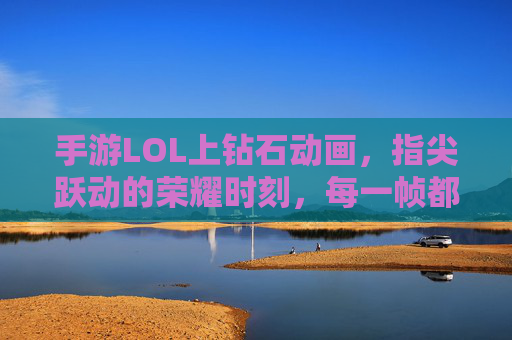 手游LOL上钻石动画，指尖跃动的荣耀时刻，每一帧都是对努力的礼赞，手游LOL钻石动画，指尖跃动的荣耀时刻，每一帧都是对努力的礼赞