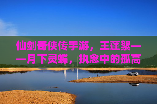 仙剑奇侠传手游,王蓬絮——月下灵蝶,执念中的孤高与温柔,仙剑奇侠传手游,王蓬絮——月下灵蝶,执念中的孤高与温柔