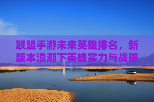 联盟手游未来英雄排名,新版本浪潮下英雄实力与战略价值的深度解析