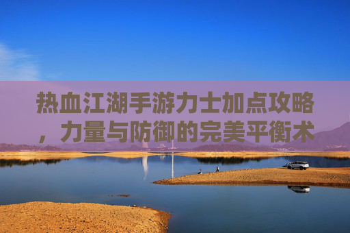 热血江湖手游力士加点攻略,力量与防御的完美平衡术