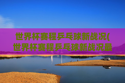 世界杯赛程乒乓球新战况(世界杯赛程乒乓球新战况最新消息)2024乒乓球世界杯赛程最新战况汇总