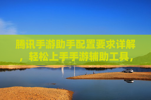 腾讯手游助手配置要求详解,轻松上手手游辅助工具,满足不同设备需求