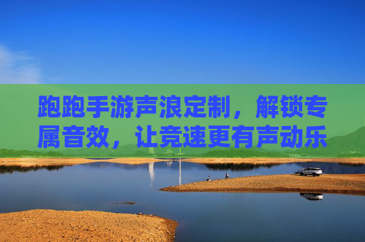 跑跑手游声浪定制，解锁专属音效，让竞速更有声动乐趣，跑跑手游声浪定制，解锁专属音效，让竞速更有声动乐趣