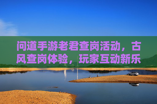 问道手游老君查岗活动,古风查岗体验,玩家互动新乐趣,问道手游老君查岗活动,古风查岗体验,解锁玩家互动新乐趣