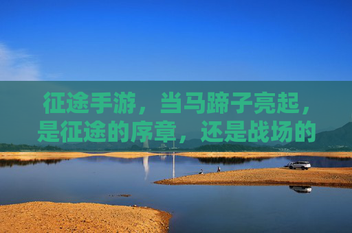 征途手游，当马蹄子亮起，是征途的序章，还是战场的荣耀？征途手游，马蹄亮起，是序章开启，还是战场荣耀？