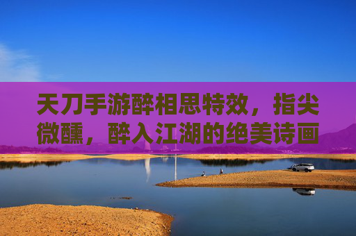 天刀手游醉相思特效,指尖微醺,醉入江湖的绝美诗画,天刀手游醉相思特效,指尖微醺,醉入江湖的绝美诗画