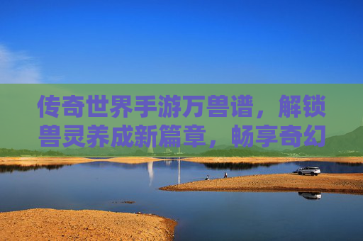 传奇世界手游万兽谱,解锁兽灵养成新篇章,畅享奇幻冒险之旅