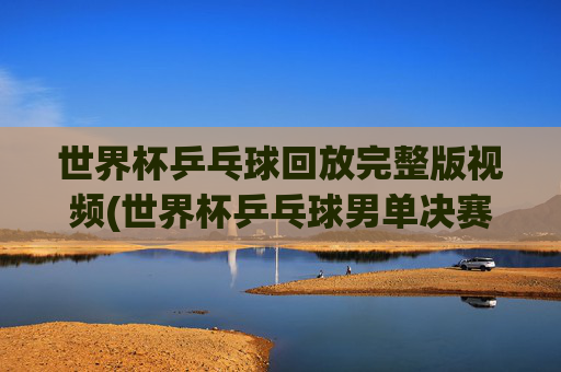 世界杯乒乓球回放完整版视频(世界杯乒乓球男单决赛)