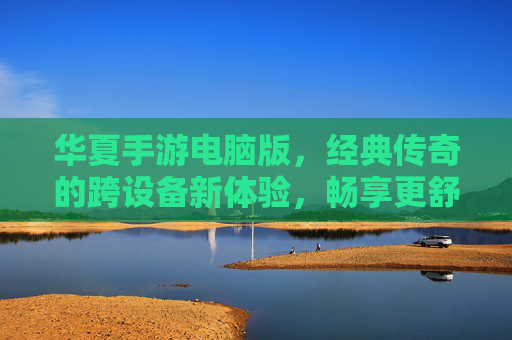 华夏手游电脑版,经典传奇的跨设备新体验,畅享更舒适的游戏世界